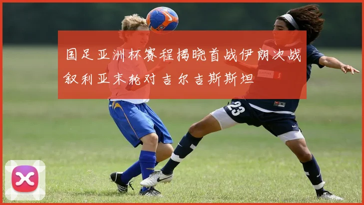 国足亚洲杯赛程揭晓首战伊朗次战叙利亚末轮对吉尔吉斯斯坦