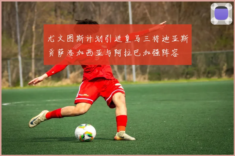 尤文图斯计划引进皇马三将迪亚斯贡萨洛加西亚与阿拉巴加强阵容