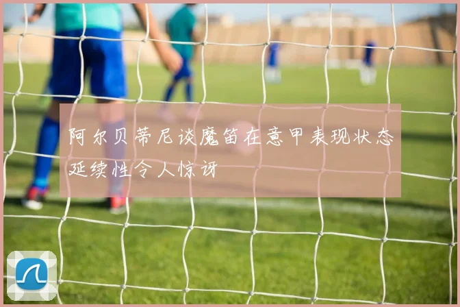 阿尔贝蒂尼谈魔笛在意甲表现状态延续性令人惊讶
