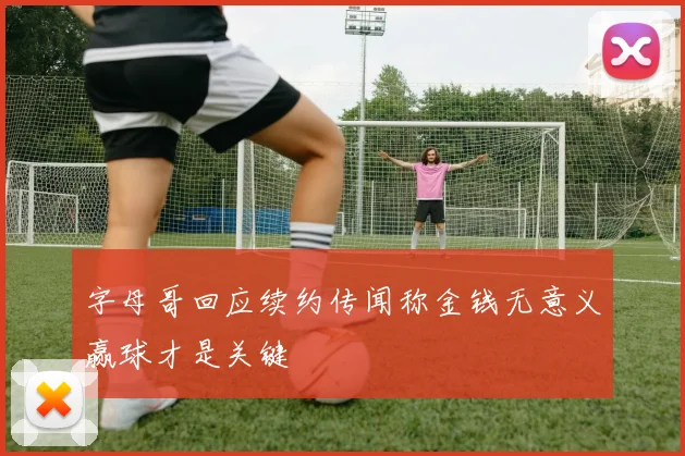 字母哥回应续约传闻称金钱无意义赢球才是关键
