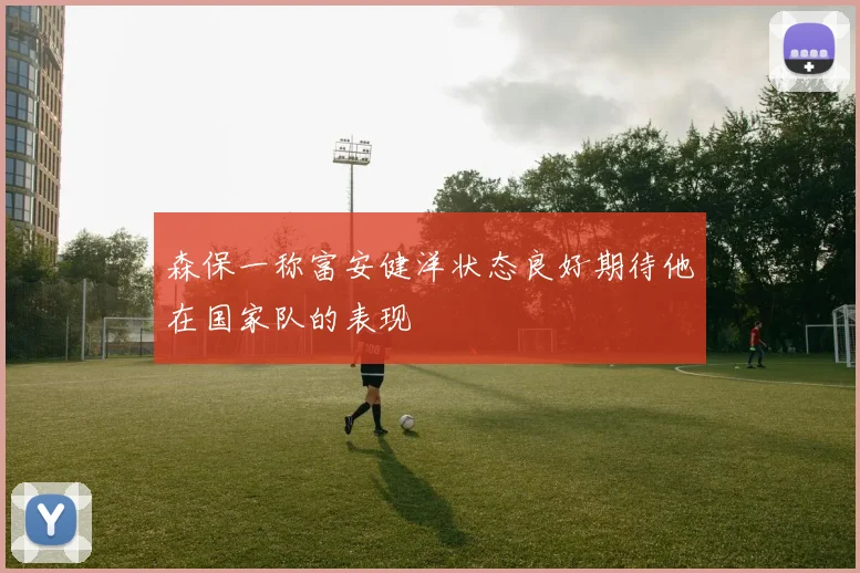 森保一称富安健洋状态良好期待他在国家队的表现