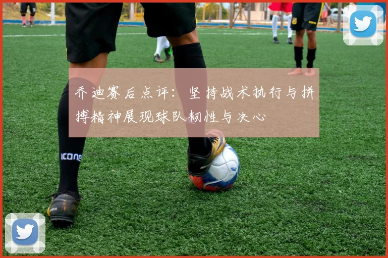 乔迪赛后点评：坚持战术执行与拼搏精神展现球队韧性与决心