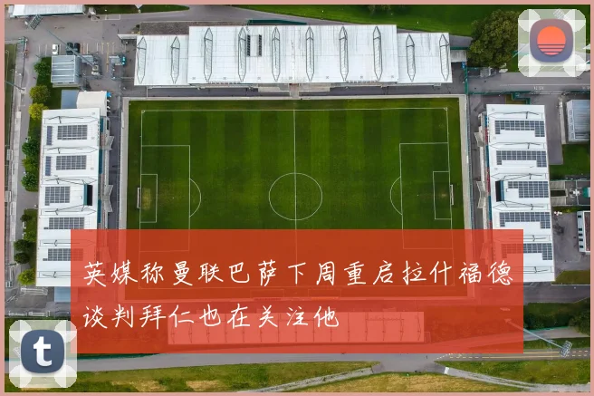 英媒称曼联巴萨下周重启拉什福德谈判拜仁也在关注他