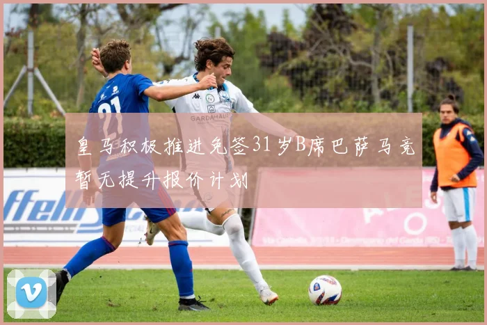 皇马积极推进免签31岁B席巴萨马竞暂无提升报价计划