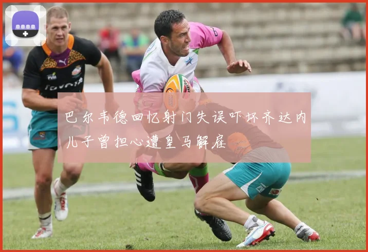 巴尔韦德回忆射门失误吓坏齐达内儿子曾担心遭皇马解雇