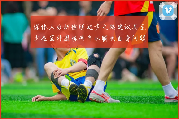 媒体人分析徐昕进步之路建议其至少在国外磨练两年以解决自身问题