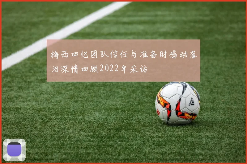 梅西回忆团队信任与准备时感动落泪深情回顾2022年采访