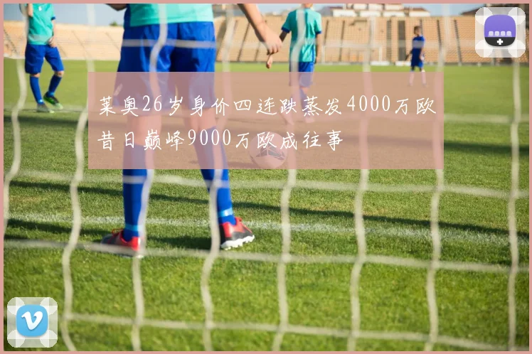 莱奥26岁身价四连跌蒸发4000万欧昔日巅峰9000万欧成往事