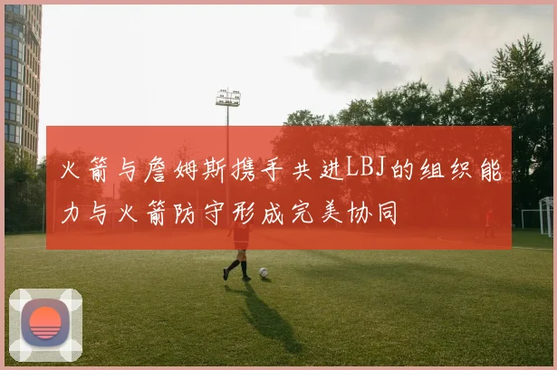 火箭与詹姆斯携手共进LBJ的组织能力与火箭防守形成完美协同